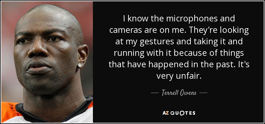 I know the microphones and cameras are on me. They're looking at my gestures and taking it and running with it because of things that have happened in the past. It's very unfair. - Terrell Owens