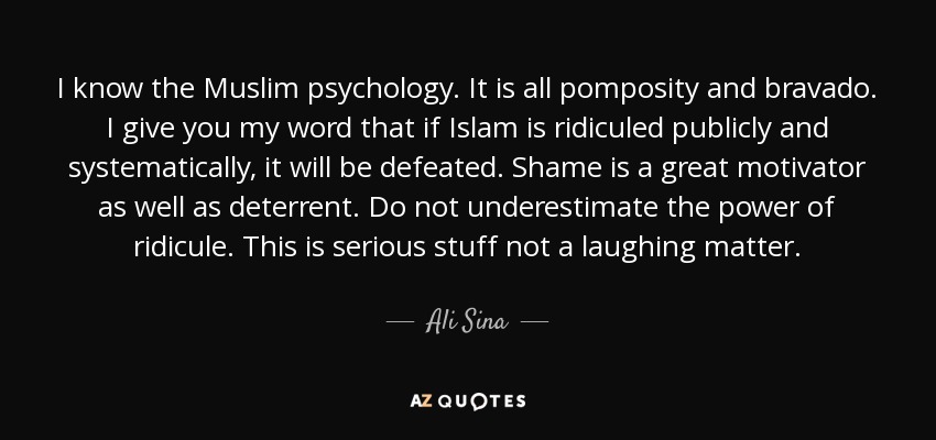 I know the Muslim psychology. It is all pomposity and bravado. I give you my word that if Islam is ridiculed publicly and systematically, it will be defeated. Shame is a great motivator as well as deterrent. Do not underestimate the power of ridicule. This is serious stuff not a laughing matter. - Ali Sina