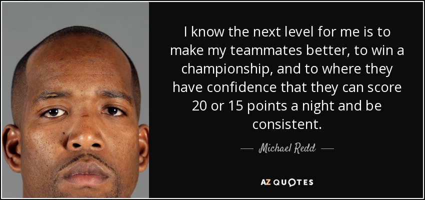 I know the next level for me is to make my teammates better, to win a championship, and to where they have confidence that they can score 20 or 15 points a night and be consistent. - Michael Redd