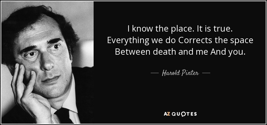 I know the place. It is true. Everything we do Corrects the space Between death and me And you. - Harold Pinter
