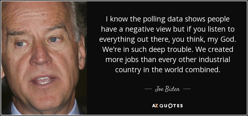 I know the polling data shows people have a negative view but if you listen to everything out there, you think, my God. We're in such deep trouble. We created more jobs than every other industrial country in the world combined. - Joe Biden