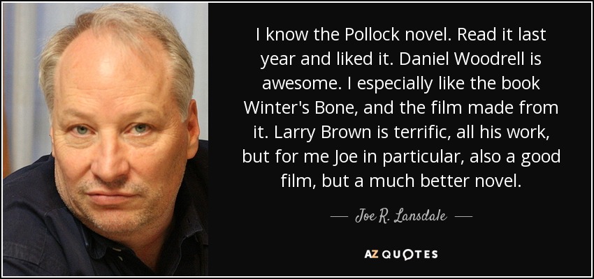 I know the Pollock novel. Read it last year and liked it. Daniel Woodrell is awesome. I especially like the book Winter's Bone, and the film made from it. Larry Brown is terrific, all his work, but for me Joe in particular, also a good film, but a much better novel. - Joe R. Lansdale