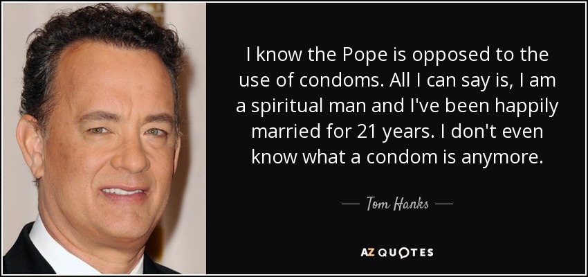 I know the Pope is opposed to the use of condoms. All I can say is, I am a spiritual man and I've been happily married for 21 years. I don't even know what a condom is anymore. - Tom Hanks