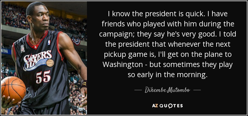 I know the president is quick. I have friends who played with him during the campaign; they say he's very good. I told the president that whenever the next pickup game is, I'll get on the plane to Washington - but sometimes they play so early in the morning. - Dikembe Mutombo