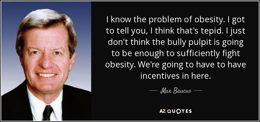 I know the problem of obesity. I got to tell you, I think that's tepid. I just don't think the bully pulpit is going to be enough to sufficiently fight obesity. We're going to have to have incentives in here. - Max Baucus