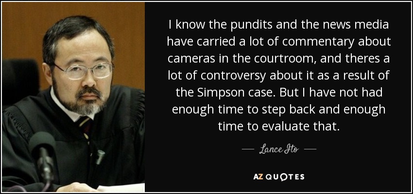 I know the pundits and the news media have carried a lot of commentary about cameras in the courtroom, and theres a lot of controversy about it as a result of the Simpson case. But I have not had enough time to step back and enough time to evaluate that. - Lance Ito