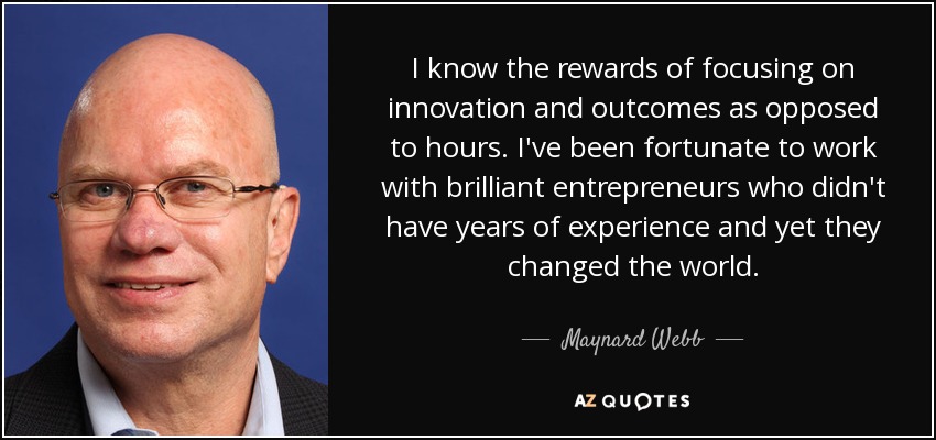 I know the rewards of focusing on innovation and outcomes as opposed to hours. I've been fortunate to work with brilliant entrepreneurs who didn't have years of experience and yet they changed the world. - Maynard Webb