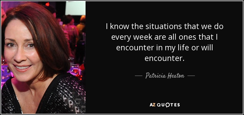 I know the situations that we do every week are all ones that I encounter in my life or will encounter. - Patricia Heaton