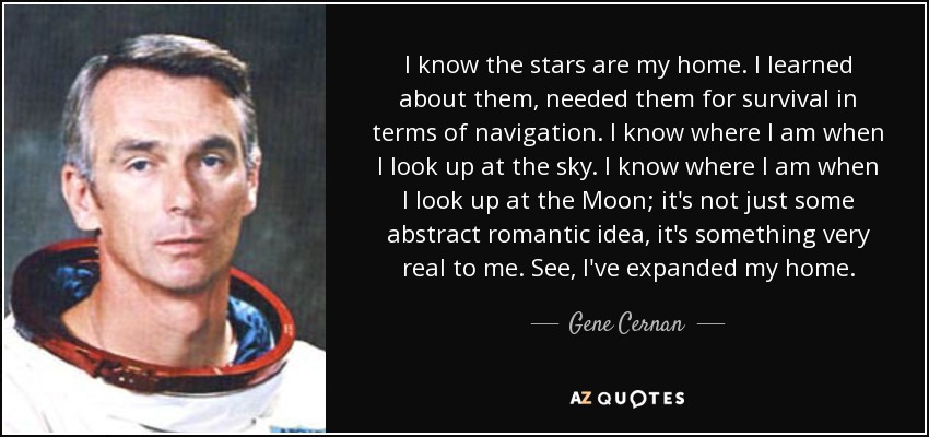 I know the stars are my home. I learned about them, needed them for survival in terms of navigation. I know where I am when I look up at the sky. I know where I am when I look up at the Moon; it's not just some abstract romantic idea, it's something very real to me. See, I've expanded my home. - Gene Cernan