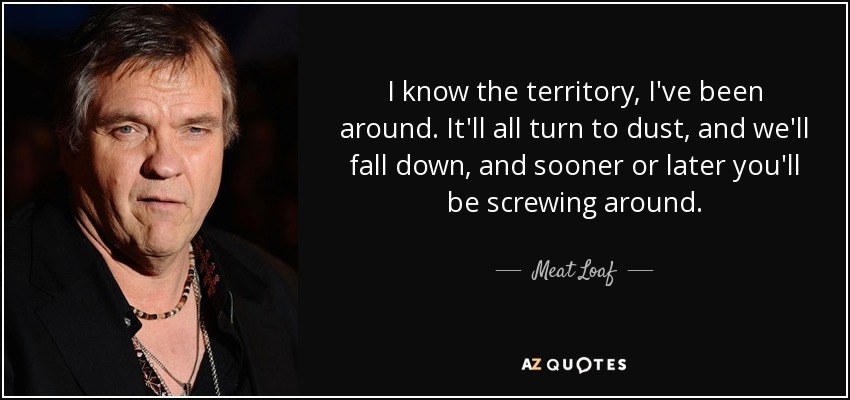 I know the territory, I've been around. It'll all turn to dust, and we'll fall down, and sooner or later you'll be screwing around. - Meat Loaf