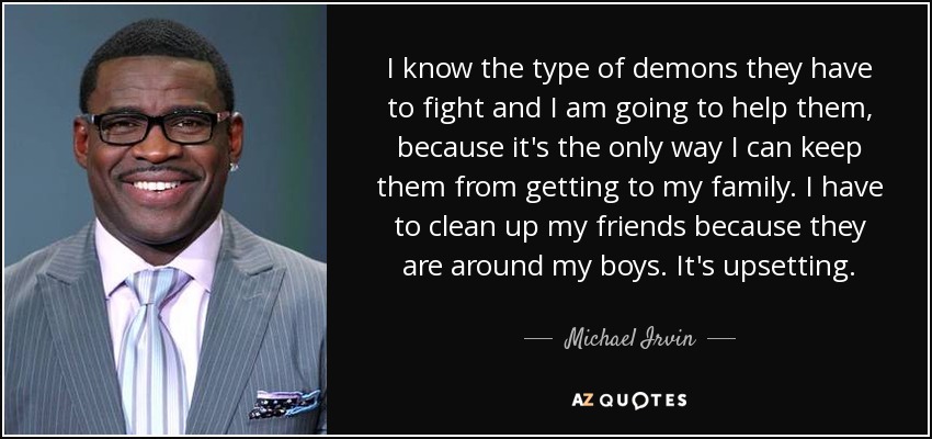 I know the type of demons they have to fight and I am going to help them, because it's the only way I can keep them from getting to my family. I have to clean up my friends because they are around my boys. It's upsetting. - Michael Irvin