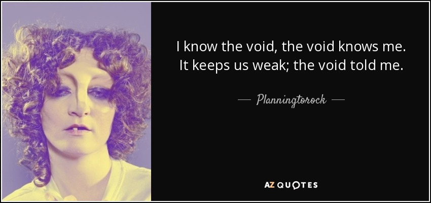 I know the void, the void knows me. It keeps us weak; the void told me. - Planningtorock