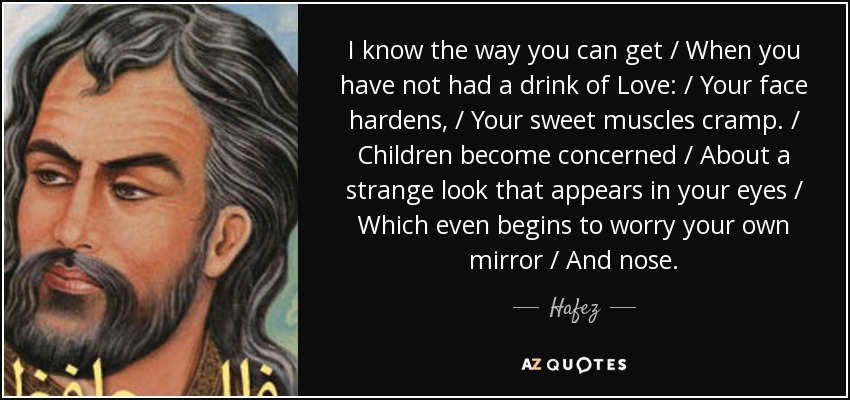 I know the way you can get / When you have not had a drink of Love: / Your face hardens, / Your sweet muscles cramp. / Children become concerned / About a strange look that appears in your eyes / Which even begins to worry your own mirror / And nose. - Hafez