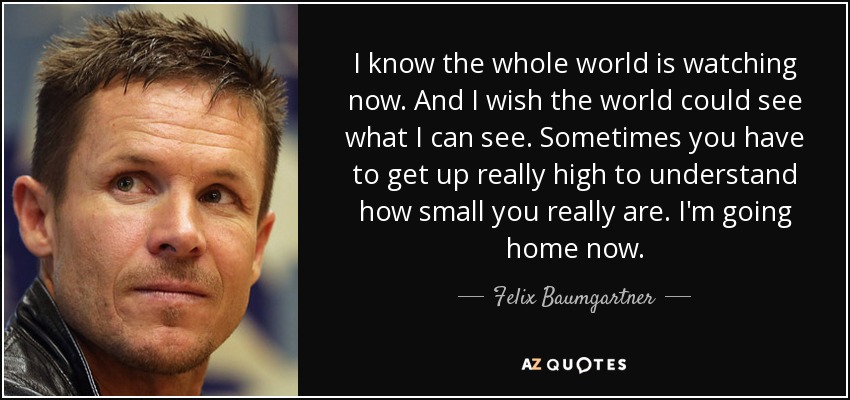 I know the whole world is watching now. And I wish the world could see what I can see. Sometimes you have to get up really high to understand how small you really are. I'm going home now. - Felix Baumgartner