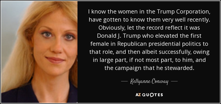 I know the women in the Trump Corporation, have gotten to know them very well recently. Obviously, let the record reflect it was Donald J. Trump who elevated the first female in Republican presidential politics to that role, and then albeit successfully, owing in large part, if not most part, to him, and the campaign that he stewarded. - Kellyanne Conway