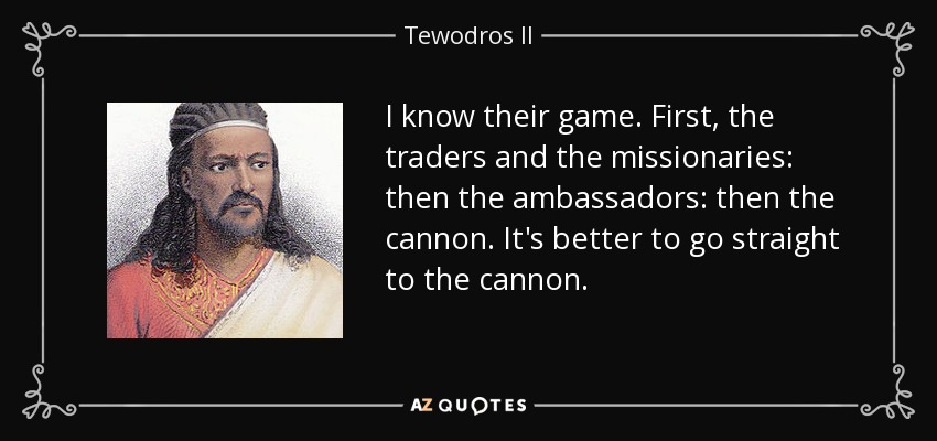 I know their game. First, the traders and the missionaries: then the ambassadors: then the cannon. It's better to go straight to the cannon. - Tewodros II