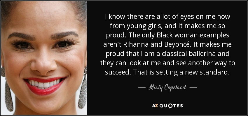 I know there are a lot of eyes on me now from young girls, and it makes me so proud. The only Black woman examples aren't Rihanna and Beyoncé. It makes me proud that I am a classical ballerina and they can look at me and see another way to succeed. That is setting a new standard. - Misty Copeland