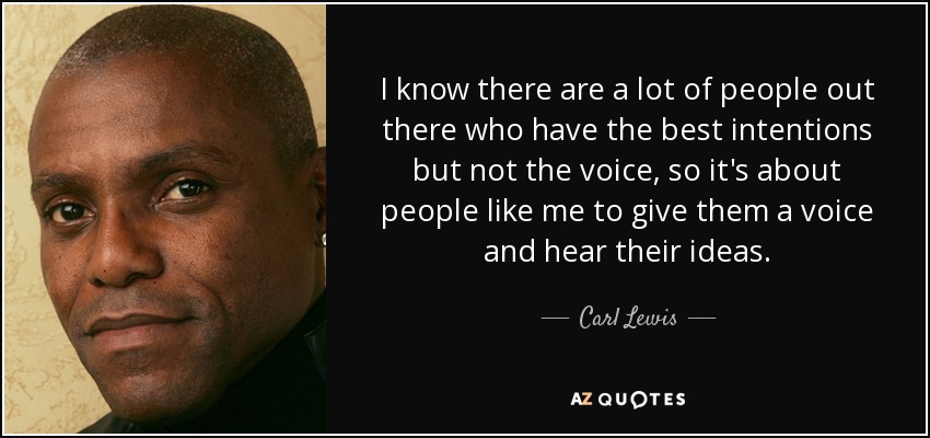 I know there are a lot of people out there who have the best intentions but not the voice, so it's about people like me to give them a voice and hear their ideas. - Carl Lewis