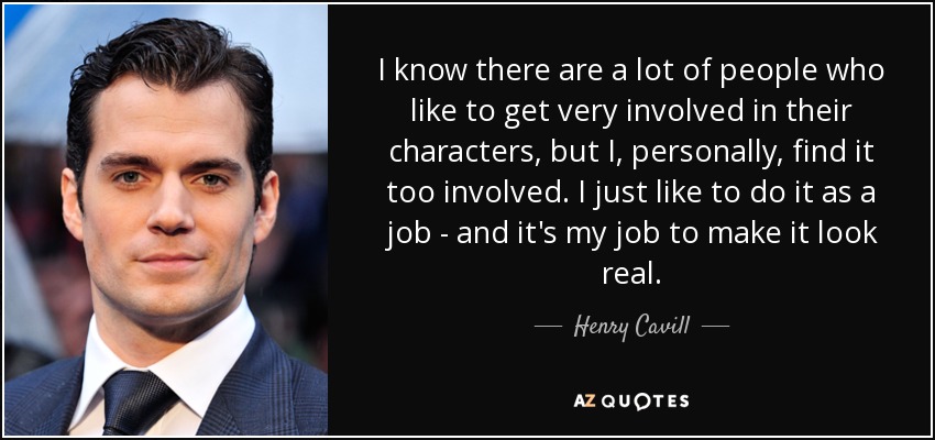 I know there are a lot of people who like to get very involved in their characters, but I, personally, find it too involved. I just like to do it as a job - and it's my job to make it look real. - Henry Cavill