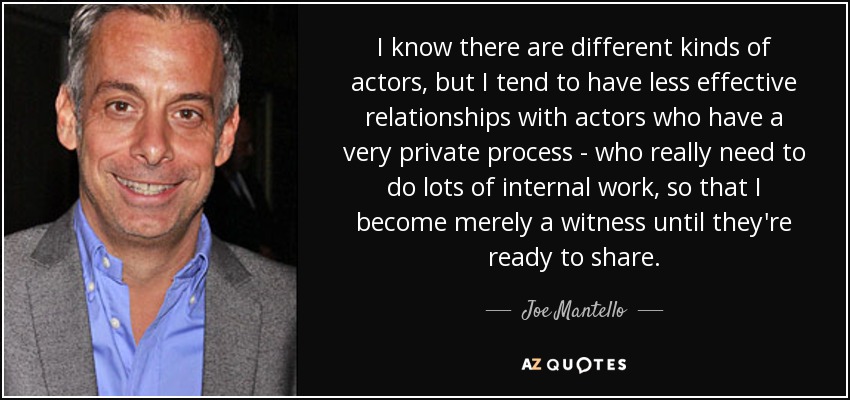 I know there are different kinds of actors, but I tend to have less effective relationships with actors who have a very private process - who really need to do lots of internal work, so that I become merely a witness until they're ready to share. - Joe Mantello