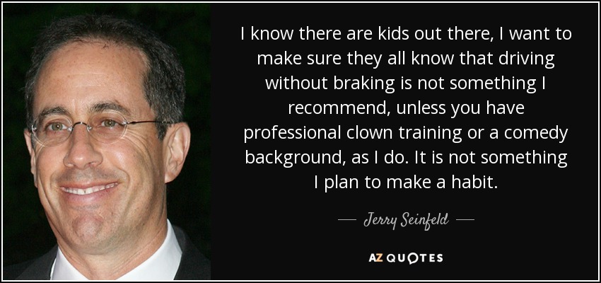 I know there are kids out there, I want to make sure they all know that driving without braking is not something I recommend, unless you have professional clown training or a comedy background, as I do. It is not something I plan to make a habit. - Jerry Seinfeld