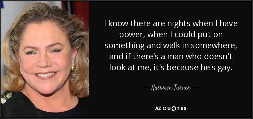 I know there are nights when I have power, when I could put on something and walk in somewhere, and if there's a man who doesn't look at me, it's because he's gay. - Kathleen Turner