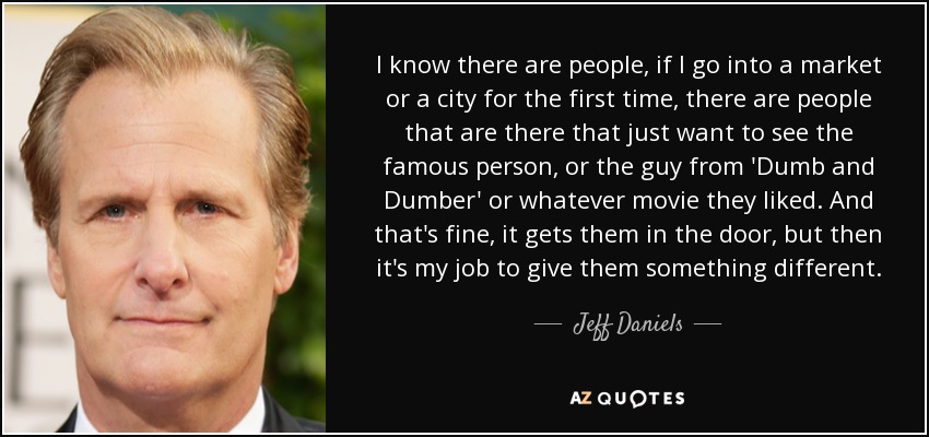 I know there are people, if I go into a market or a city for the first time, there are people that are there that just want to see the famous person, or the guy from 'Dumb and Dumber' or whatever movie they liked. And that's fine, it gets them in the door, but then it's my job to give them something different. - Jeff Daniels