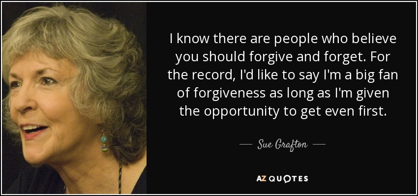 I know there are people who believe you should forgive and forget. For the record, I'd like to say I'm a big fan of forgiveness as long as I'm given the opportunity to get even first. - Sue Grafton