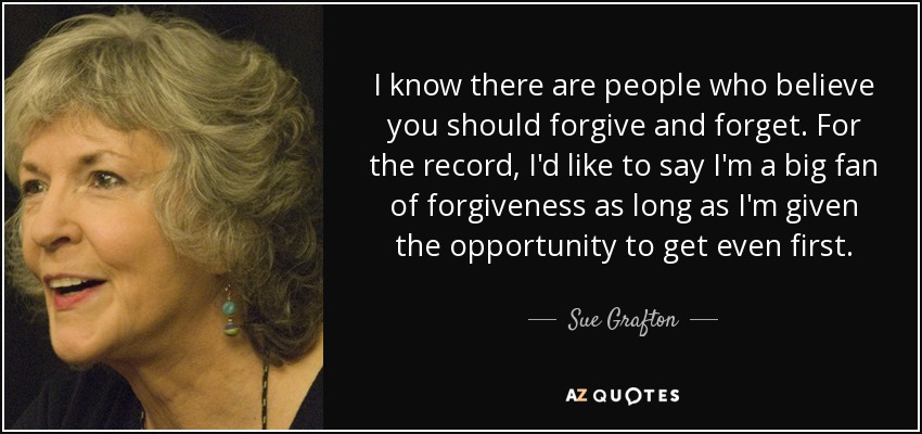 I know there are people who believe you should forgive and forget. For the record, I'd like to say I'm a big fan of forgiveness as long as I'm given the opportunity to get even first. - Sue Grafton