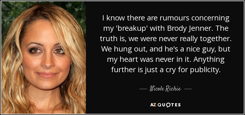 I know there are rumours concerning my 'breakup' with Brody Jenner. The truth is, we were never really together. We hung out, and he's a nice guy, but my heart was never in it. Anything further is just a cry for publicity. - Nicole Richie