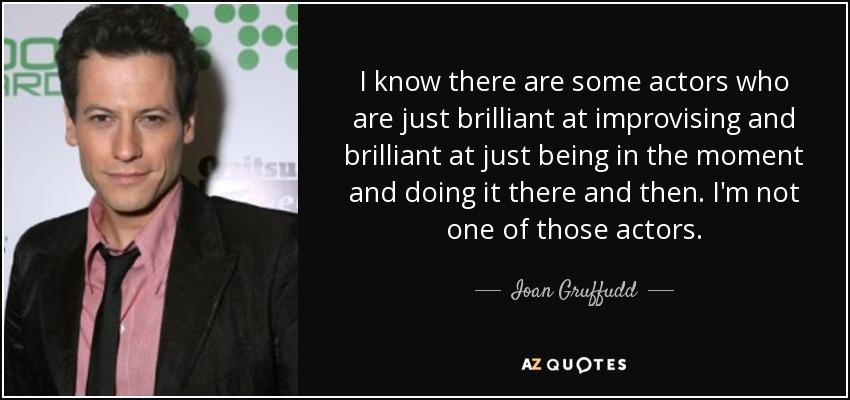 I know there are some actors who are just brilliant at improvising and brilliant at just being in the moment and doing it there and then. I'm not one of those actors. - Ioan Gruffudd