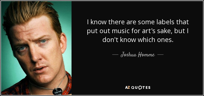 I know there are some labels that put out music for art's sake, but I don't know which ones. - Joshua Homme