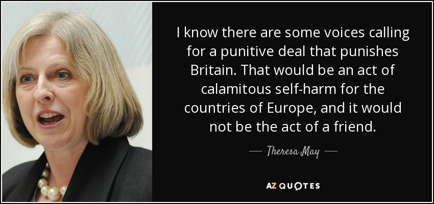 I know there are some voices calling for a punitive deal that punishes Britain. That would be an act of calamitous self-harm for the countries of Europe, and it would not be the act of a friend. - Theresa May