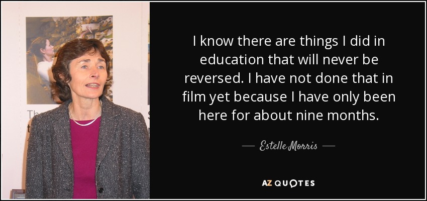 I know there are things I did in education that will never be reversed. I have not done that in film yet because I have only been here for about nine months. - Estelle Morris, Baroness Morris of Yardley