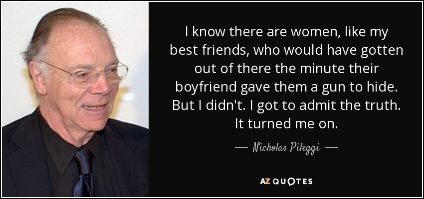 I know there are women, like my best friends, who would have gotten out of there the minute their boyfriend gave them a gun to hide. But I didn't. I got to admit the truth. It turned me on. - Nicholas Pileggi