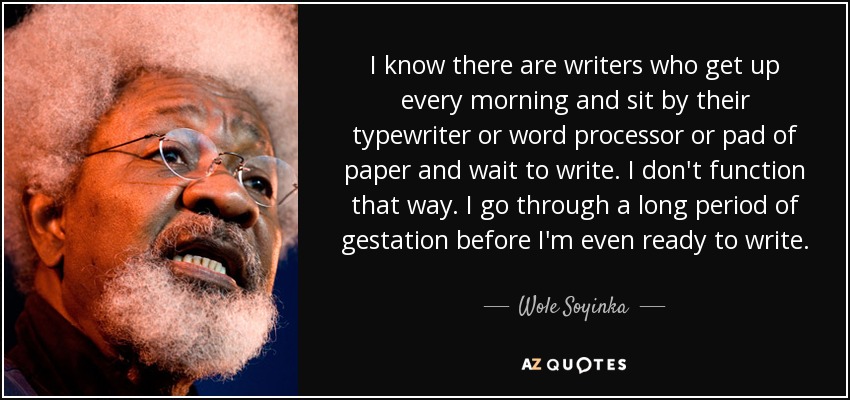 I know there are writers who get up every morning and sit by their typewriter or word processor or pad of paper and wait to write. I don't function that way. I go through a long period of gestation before I'm even ready to write. - Wole Soyinka