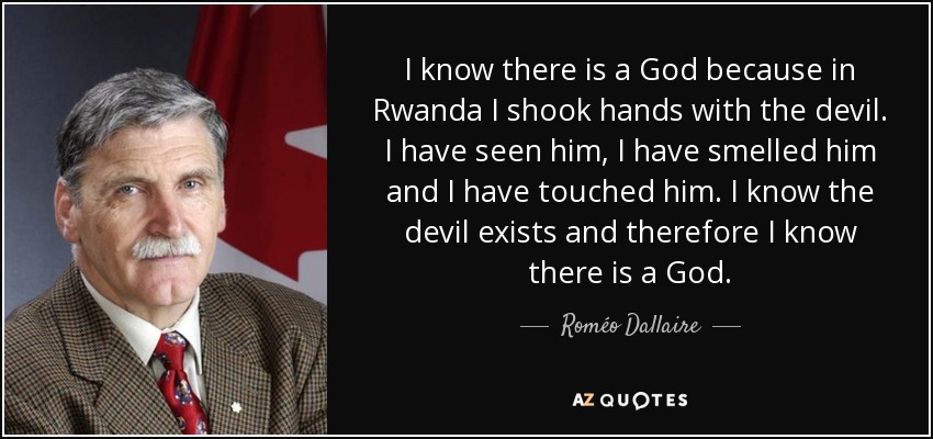 I know there is a God because in Rwanda I shook hands with the devil. I have seen him, I have smelled him and I have touched him. I know the devil exists and therefore I know there is a God. - Roméo Dallaire
