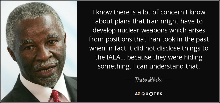 I know there is a lot of concern I know about plans that Iran might have to develop nuclear weapons which arises from positions that Iran took in the past when in fact it did not disclose things to the IAEA… because they were hiding something. I can understand that. - Thabo Mbeki