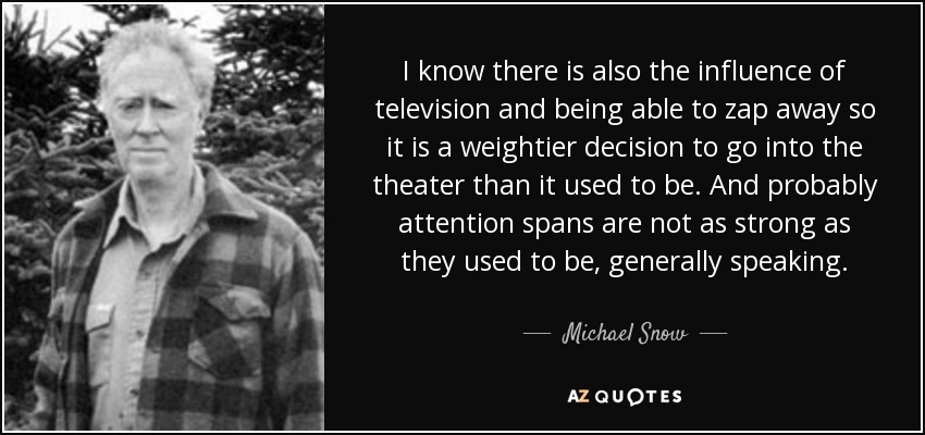 I know there is also the influence of television and being able to zap away so it is a weightier decision to go into the theater than it used to be. And probably attention spans are not as strong as they used to be, generally speaking. - Michael Snow