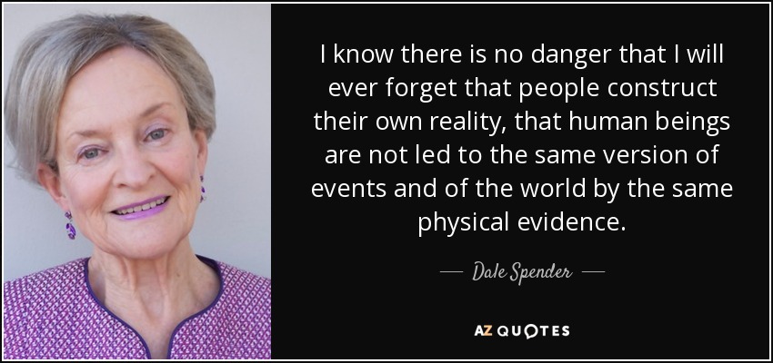 I know there is no danger that I will ever forget that people construct their own reality, that human beings are not led to the same version of events and of the world by the same physical evidence. - Dale Spender