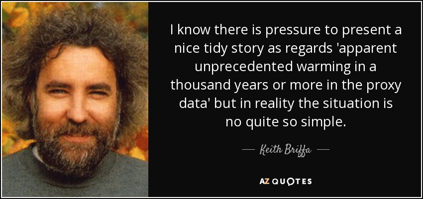 I know there is pressure to present a nice tidy story as regards 'apparent unprecedented warming in a thousand years or more in the proxy data' but in reality the situation is no quite so simple. - Keith Briffa