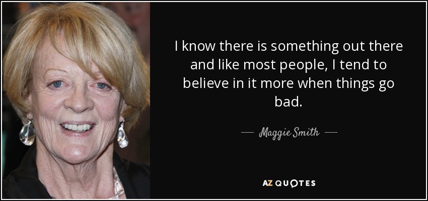 I know there is something out there and like most people, I tend to believe in it more when things go bad. - Maggie Smith