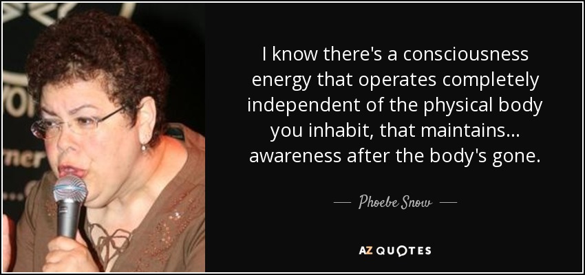 I know there's a consciousness energy that operates completely independent of the physical body you inhabit, that maintains... awareness after the body's gone. - Phoebe Snow