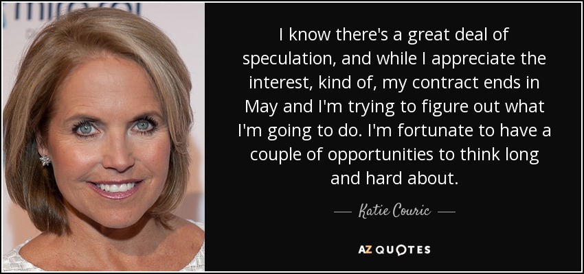 I know there's a great deal of speculation, and while I appreciate the interest, kind of, my contract ends in May and I'm trying to figure out what I'm going to do. I'm fortunate to have a couple of opportunities to think long and hard about. - Katie Couric