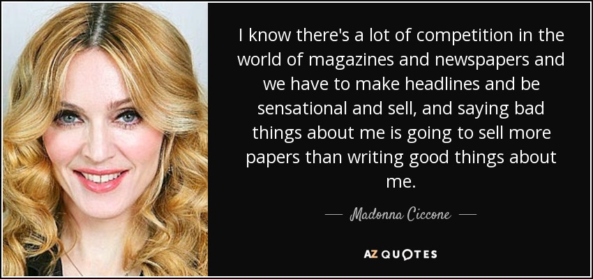 I know there's a lot of competition in the world of magazines and newspapers and we have to make headlines and be sensational and sell, and saying bad things about me is going to sell more papers than writing good things about me. - Madonna Ciccone