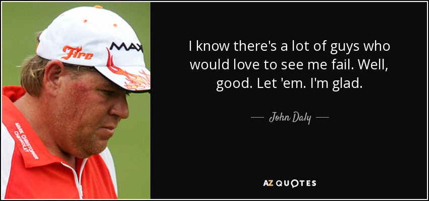 I know there's a lot of guys who would love to see me fail. Well, good. Let 'em. I'm glad. - John Daly