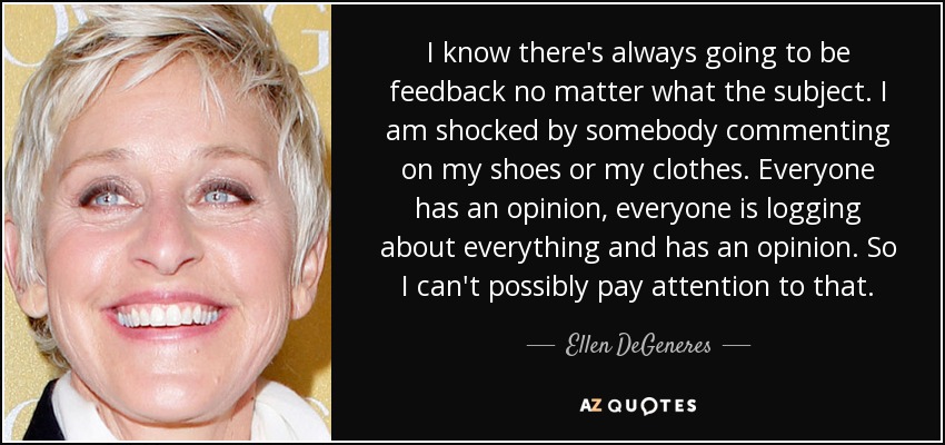 I know there's always going to be feedback no matter what the subject. I am shocked by somebody commenting on my shoes or my clothes. Everyone has an opinion, everyone is logging about everything and has an opinion. So I can't possibly pay attention to that. - Ellen DeGeneres