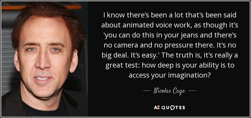 I know there's been a lot that's been said about animated voice work, as though it's 'you can do this in your jeans and there's no camera and no pressure there. It's no big deal. It's easy.' The truth is, it's really a great test: how deep is your ability is to access your imagination? - Nicolas Cage