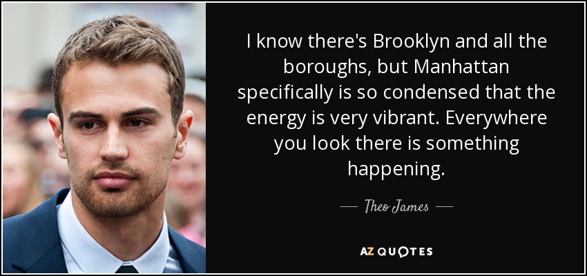 I know there's Brooklyn and all the boroughs, but Manhattan specifically is so condensed that the energy is very vibrant. Everywhere you look there is something happening. - Theo James