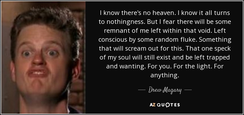 I know there's no heaven. I know it all turns to nothingness. But I fear there will be some remnant of me left within that void. Left conscious by some random fluke. Something that will scream out for this. That one speck of my soul will still exist and be left trapped and wanting. For you. For the light. For anything. - Drew Magary